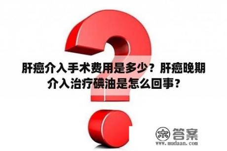 肝癌介入手术费用是多少？肝癌晚期介入治疗碘油是怎么回事？