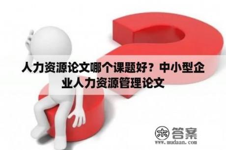 人力资源论文哪个课题好？中小型企业人力资源管理论文