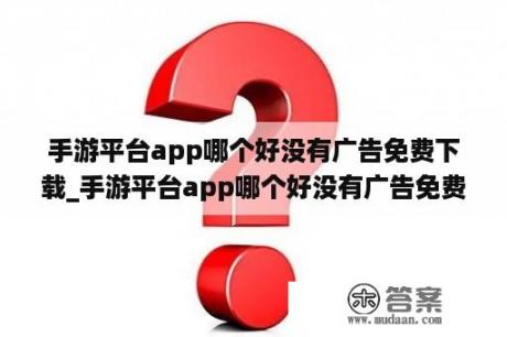 手游平台app哪个好没有广告免费下载_手游平台app哪个好没有广告免费下载安装