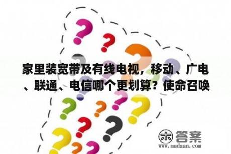 家里装宽带及有线电视，移动、广电、联通、电信哪个更划算？使命召唤10下载