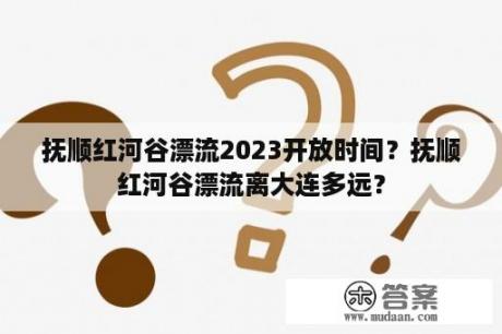 抚顺红河谷漂流2023开放时间？抚顺红河谷漂流离大连多远？