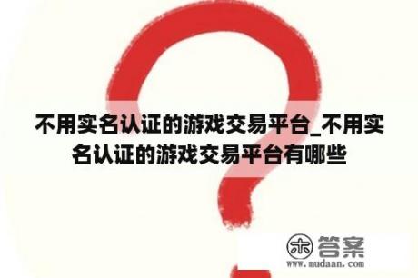 不用实名认证的游戏交易平台_不用实名认证的游戏交易平台有哪些