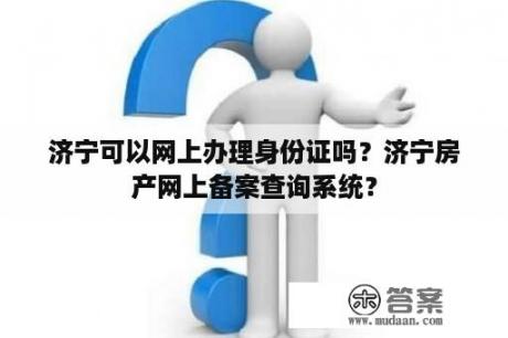 济宁可以网上办理身份证吗？济宁房产网上备案查询系统？