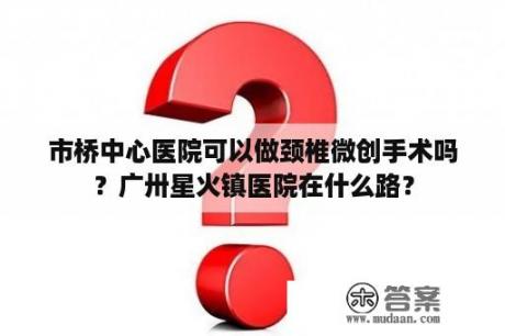 市桥中心医院可以做颈椎微创手术吗？广卅星火镇医院在什么路？