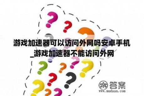 游戏加速器可以访问外网吗安卓手机_游戏加速器不能访问外网