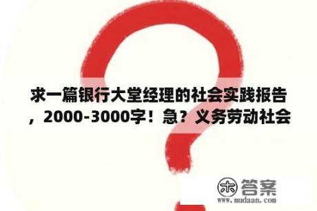 求一篇银行大堂经理的社会实践报告，2000-3000字！急？义务劳动社会实践报告？