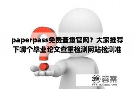 paperpass免费查重官网？大家推荐下哪个毕业论文查重检测网站检测准确率高？