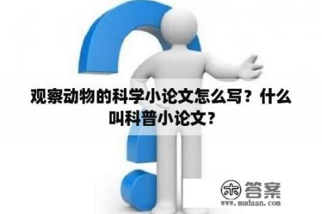 观察动物的科学小论文怎么写？什么叫科普小论文？