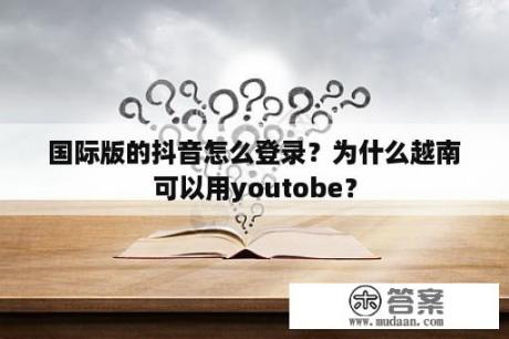 国际版的抖音怎么登录？为什么越南可以用youtobe？