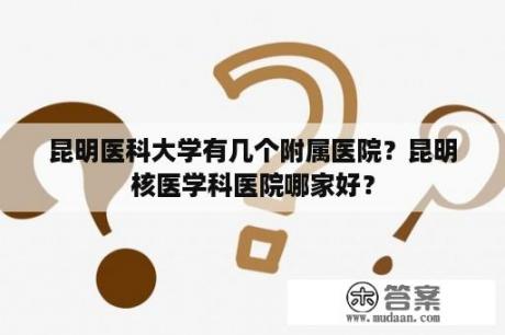 昆明医科大学有几个附属医院？昆明核医学科医院哪家好？