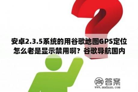 安卓2.3.5系统的用谷歌地图GPS定位怎么老是显示禁用啊？谷歌导航国内能用吗？