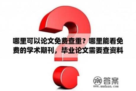 哪里可以论文免费查重？哪里能看免费的学术期刊，毕业论文需要查资料，但看了几个网站都是收费才能阅读全文和下载？