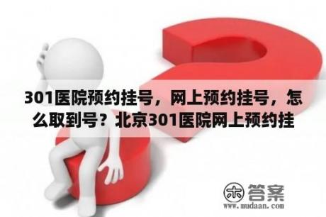 301医院预约挂号，网上预约挂号，怎么取到号？北京301医院网上预约挂号？