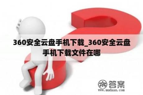 360安全云盘手机下载_360安全云盘手机下载文件在哪