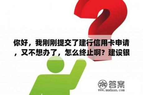 你好，我刚刚提交了建行信用卡申请，又不想办了，怎么终止啊？建设银行消费卡怎么注销？