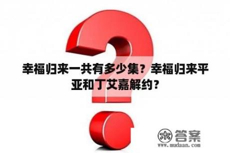 幸福归来一共有多少集？幸福归来平亚和丁艾嘉解约？