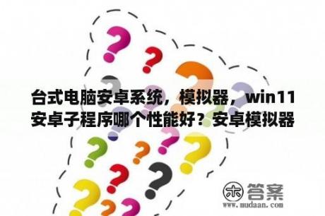 台式电脑安卓系统，模拟器，win11安卓子程序哪个性能好？安卓模拟器哪个好用，常用安卓模拟器电脑版对比测试？