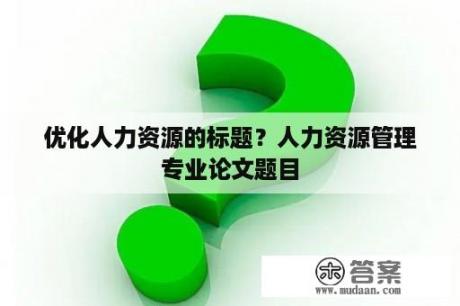 优化人力资源的标题？人力资源管理专业论文题目