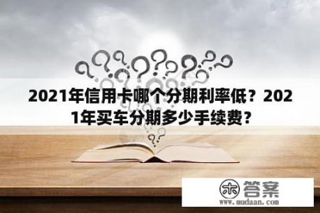 2021年信用卡哪个分期利率低？2021年买车分期多少手续费？