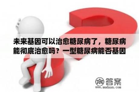 未来基因可以治愈糖尿病了，糖尿病能彻底治愈吗？一型糖尿病能否基因检测？