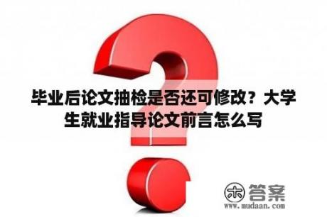 毕业后论文抽检是否还可修改？大学生就业指导论文前言怎么写