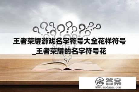 王者荣耀游戏名字符号大全花样符号_王者荣耀的名字符号花