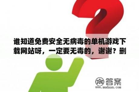 谁知道免费安全无病毒的单机游戏下载网站呀，一定要无毒的，谢谢？删不掉的游戏怎么下载？