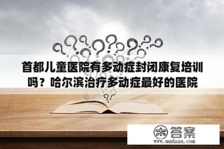 首都儿童医院有多动症封闭康复培训吗？哈尔滨治疗多动症最好的医院