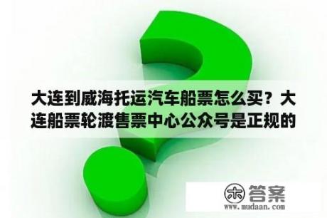 大连到威海托运汽车船票怎么买？大连船票轮渡售票中心公众号是正规的吗？