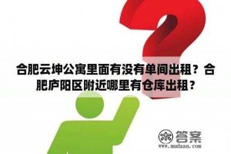 合肥云坤公寓里面有没有单间出租？合肥庐阳区附近哪里有仓库出租？