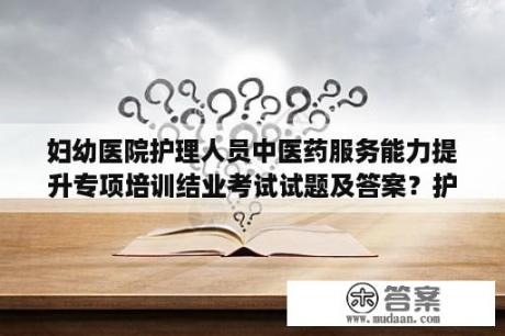 妇幼医院护理人员中医药服务能力提升专项培训结业考试试题及答案？护士考试试题