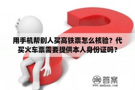 用手机帮别人买高铁票怎么核验？代买火车票需要提供本人身份证吗？