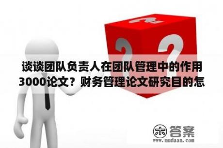 谈谈团队负责人在团队管理中的作用3000论文？财务管理论文研究目的怎么写？