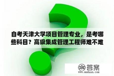 自考天津大学项目管理专业，是考哪些科目？高级集成管理工程师难不难考？