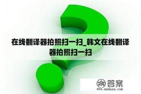 在线翻译器拍照扫一扫_韩文在线翻译器拍照扫一扫