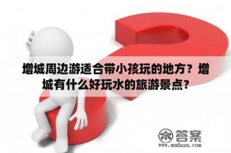 增城周边游适合带小孩玩的地方？增城有什么好玩水的旅游景点？