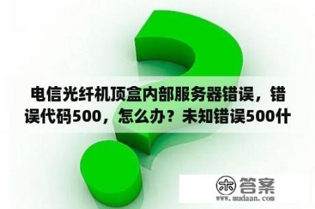 电信光纤机顶盒内部服务器错误，错误代码500，怎么办？未知错误500什么意思？