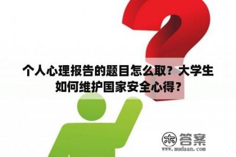 个人心理报告的题目怎么取？大学生如何维护国家安全心得？