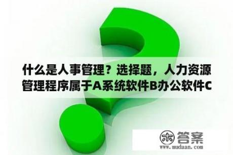 什么是人事管理？选择题，人力资源管理程序属于A系统软件B办公软件C应用软件D系统程序，哪个？