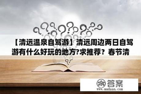 【清远温泉自驾游】清远周边两日自驾游有什么好玩的地方?求推荐？春节清远自驾游最适合去哪里旅游？