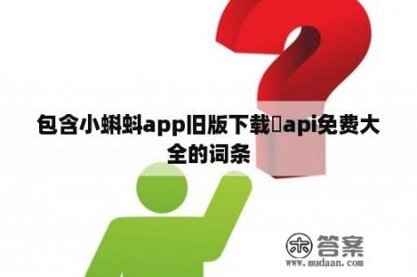 包含小蝌蚪app旧版下载汅api免费大全的词条