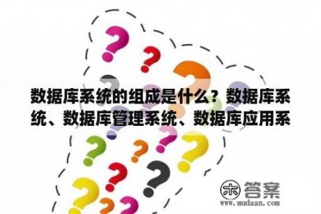 数据库系统的组成是什么？数据库系统、数据库管理系统、数据库应用系统区别与联系？