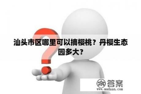 汕头市区哪里可以摘樱桃？丹樱生态园多大？