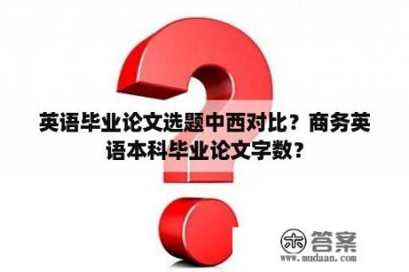 英语毕业论文选题中西对比？商务英语本科毕业论文字数？