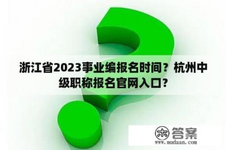 浙江省2023事业编报名时间？杭州中级职称报名官网入口？