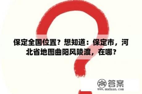 保定全国位置？想知道：保定市，河北省地图曲阳风陵渡，在哪？