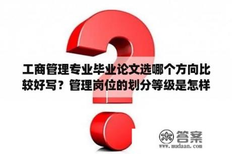 工商管理专业毕业论文选哪个方向比较好写？管理岗位的划分等级是怎样的？管理岗位的划分？