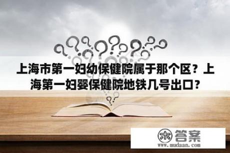 上海市第一妇幼保健院属于那个区？上海第一妇婴保健院地铁几号出口？