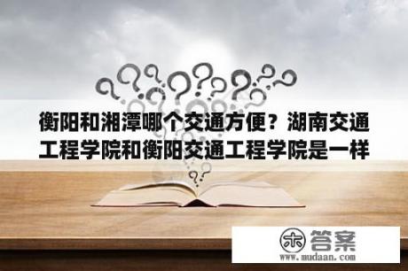 衡阳和湘潭哪个交通方便？湖南交通工程学院和衡阳交通工程学院是一样的吗？