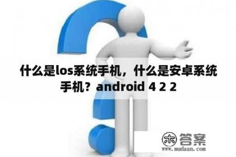 什么是los系统手机，什么是安卓系统手机？android 4 2 2